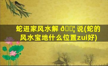 蛇进家风水解 🐦 说(蛇的风水宝地什么位置zui
好)